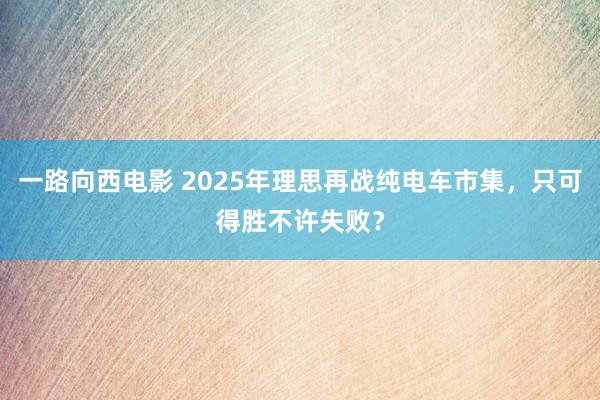 一路向西电影 2025年理思再战纯电车市集，只可得胜不许失败？
