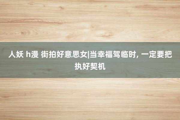 人妖 h漫 街拍好意思女|当幸福驾临时， 一定要把执好契机