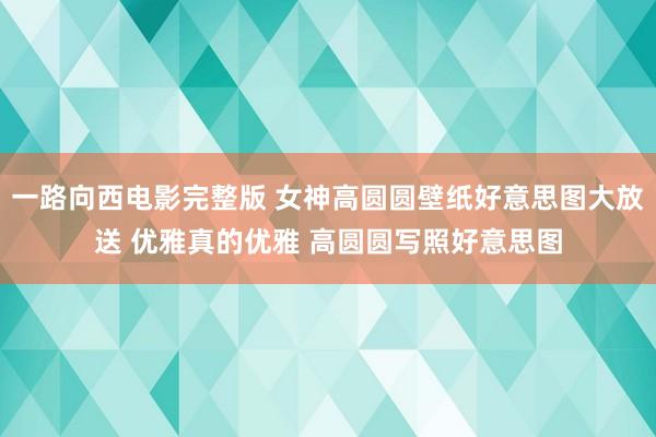 一路向西电影完整版 女神高圆圆壁纸好意思图大放送 优雅真的优雅 高圆圆写照好意思图