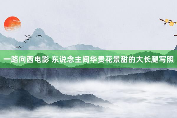 一路向西电影 东说念主间华贵花景甜的大长腿写照