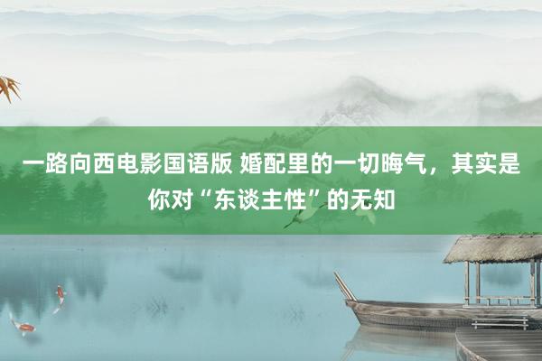 一路向西电影国语版 婚配里的一切晦气，其实是你对“东谈主性”的无知