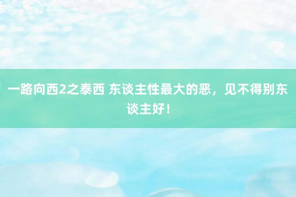 一路向西2之泰西 东谈主性最大的恶，见不得别东谈主好！