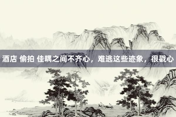 酒店 偷拍 佳耦之间不齐心，难逃这些迹象，很戳心
