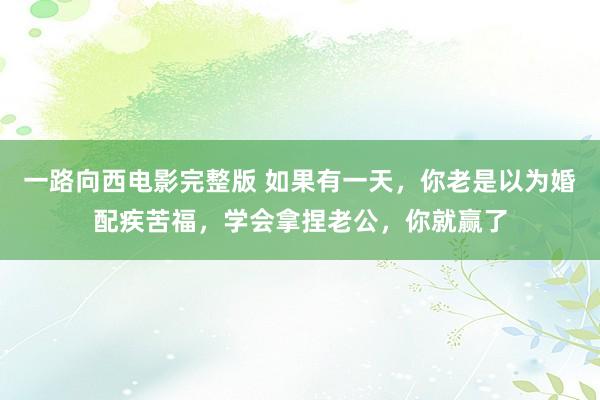一路向西电影完整版 如果有一天，你老是以为婚配疾苦福，学会拿捏老公，你就赢了