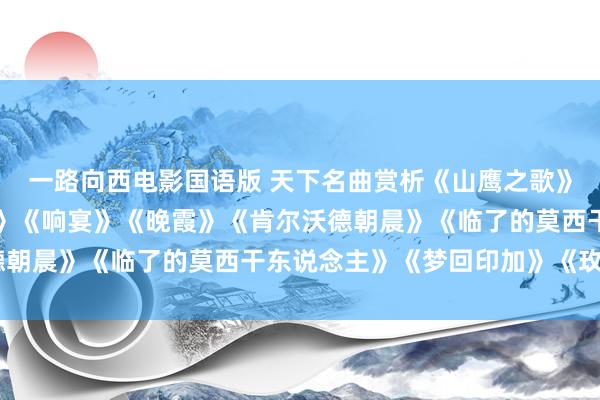 一路向西电影国语版 天下名曲赏析《山鹰之歌》《一身的牧羊东说念主》《响宴》《晚霞》《肯尔沃德朝晨》《临了的莫西干东说念主》《梦回印加》《玫瑰》