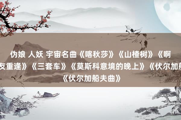 伪娘 人妖 宇宙名曲《喀秋莎》《山楂树》《啊，一又友重逢》《三套车》《莫斯科意境的晚上》《伏尔加船夫曲》