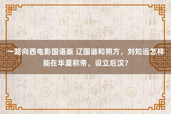 一路向西电影国语版 辽国谐和朔方，刘知远怎样能在华夏称帝，设立后汉？