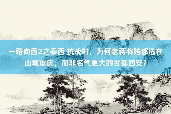 一路向西2之泰西 抗战时，为何老蒋将陪都选在山城重庆，而非名气更大的古都西安？