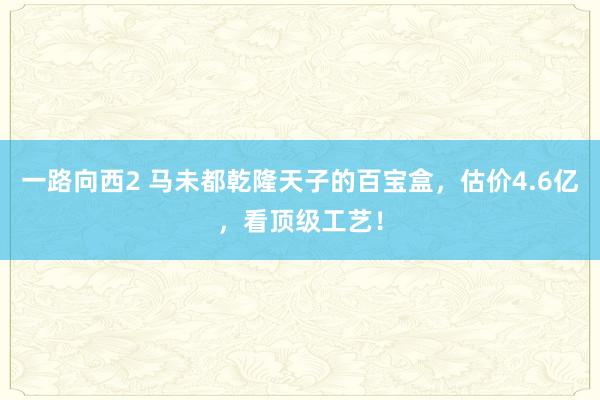 一路向西2 马未都乾隆天子的百宝盒，估价4.6亿，看顶级工艺！