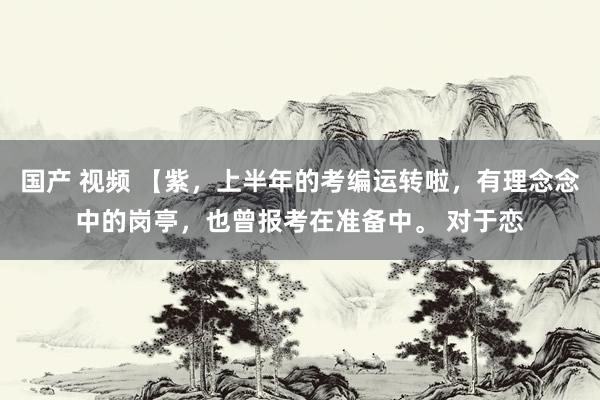 国产 视频 【紫，上半年的考编运转啦，有理念念中的岗亭，也曾报考在准备中。 对于恋