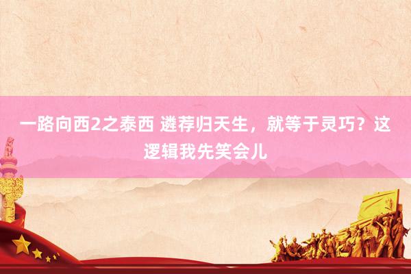 一路向西2之泰西 遴荐归天生，就等于灵巧？这逻辑我先笑会儿