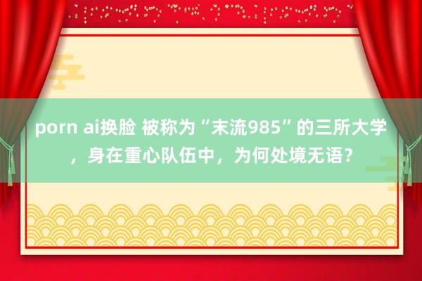 porn ai换脸 被称为“末流985”的三所大学，身在重心队伍中，为何处境无语？