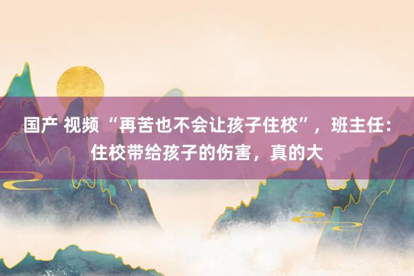 国产 视频 “再苦也不会让孩子住校”，班主任：住校带给孩子的伤害，真的大