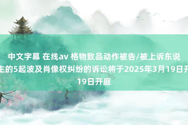 中文字幕 在线av 格物致品动作被告/被上诉东说念主的5起波及肖像权纠纷的诉讼将于2025年3月19日开庭
