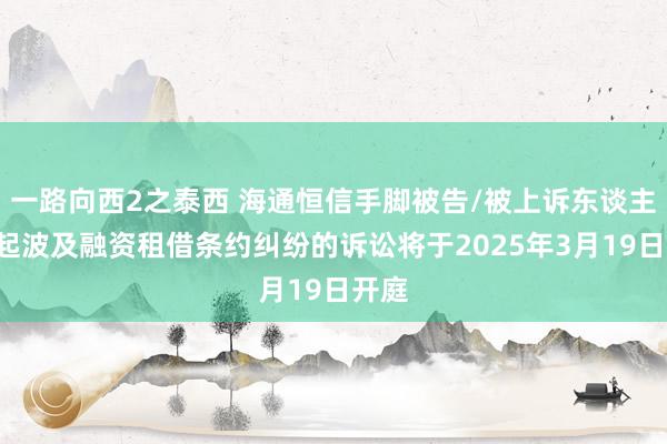 一路向西2之泰西 海通恒信手脚被告/被上诉东谈主的1起波及融资租借条约纠纷的诉讼将于2025年3月19日开庭