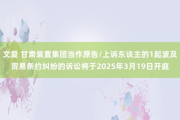 文爱 甘肃装置集团当作原告/上诉东谈主的1起波及贸易条约纠纷的诉讼将于2025年3月19日开庭