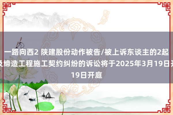 一路向西2 陕建股份动作被告/被上诉东谈主的2起触及缔造工程施工契约纠纷的诉讼将于2025年3月19日开庭