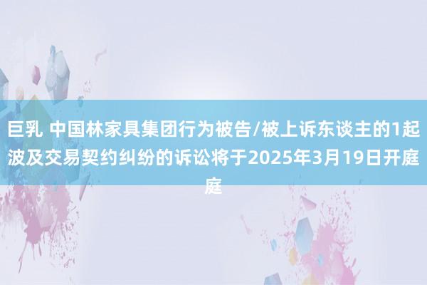 巨乳 中国林家具集团行为被告/被上诉东谈主的1起波及交易契约纠纷的诉讼将于2025年3月19日开庭