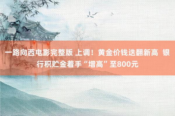 一路向西电影完整版 上调！黄金价钱迭翻新高  银行积贮金着手“增高”至800元