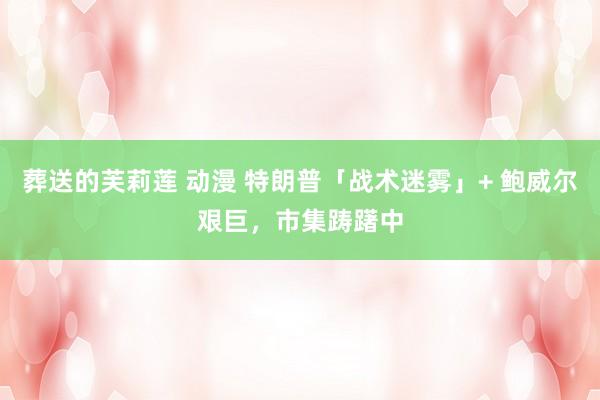 葬送的芙莉莲 动漫 特朗普「战术迷雾」+ 鲍威尔艰巨，市集踌躇中