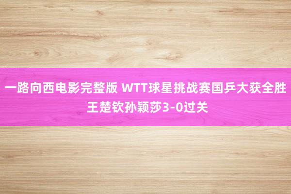 一路向西电影完整版 WTT球星挑战赛国乒大获全胜 王楚钦孙颖莎3-0过关