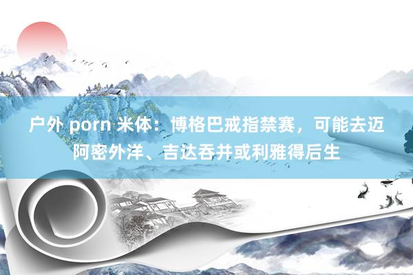 户外 porn 米体：博格巴戒指禁赛，可能去迈阿密外洋、吉达吞并或利雅得后生