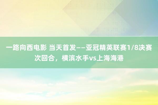 一路向西电影 当天首发——亚冠精英联赛1/8决赛次回合，横滨水手vs上海海港