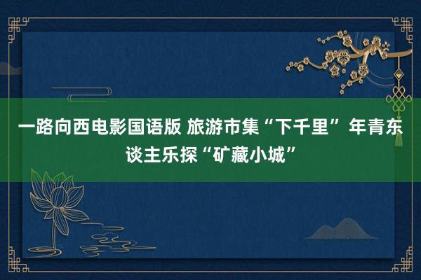 一路向西电影国语版 旅游市集“下千里” 年青东谈主乐探“矿藏小城”
