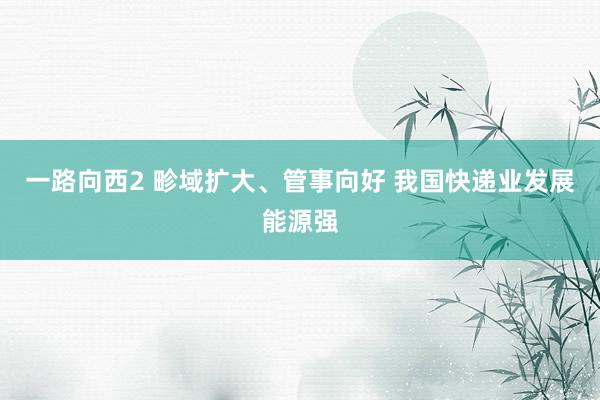 一路向西2 畛域扩大、管事向好 我国快递业发展能源强