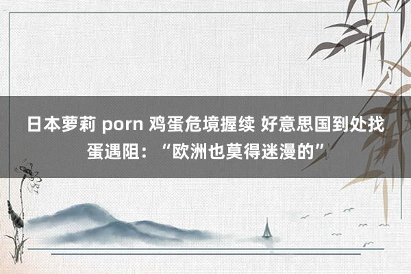 日本萝莉 porn 鸡蛋危境握续 好意思国到处找蛋遇阻：“欧洲也莫得迷漫的”