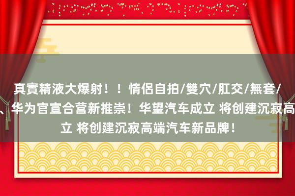 真實精液大爆射！！情侶自拍/雙穴/肛交/無套/大量噴精 广汽、华为官宣合营新推崇！华望汽车成立 将创建沉寂高端汽车新品牌！
