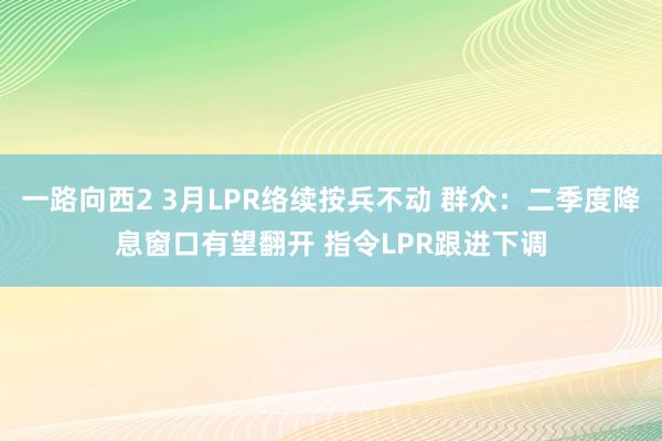 一路向西2 3月LPR络续按兵不动 群众：二季度降息窗口有望翻开 指令LPR跟进下调