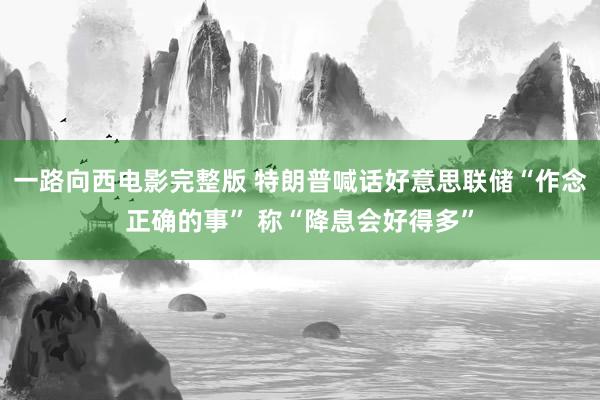 一路向西电影完整版 特朗普喊话好意思联储“作念正确的事” 称“降息会好得多”
