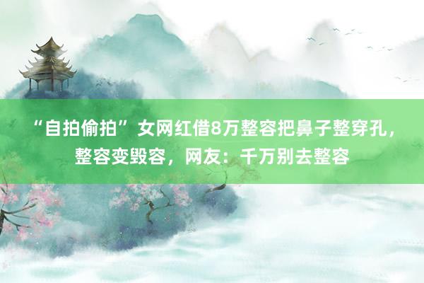 “自拍偷拍” 女网红借8万整容把鼻子整穿孔，整容变毁容，网友：千万别去整容