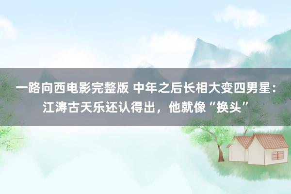 一路向西电影完整版 中年之后长相大变四男星：江涛古天乐还认得出，他就像“换头”