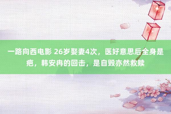 一路向西电影 26岁娶妻4次，医好意思后全身是疤，韩安冉的回击，是自毁亦然救赎
