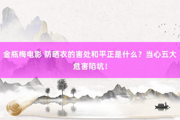金瓶梅电影 防晒衣的害处和平正是什么？当心五大危害陷坑！