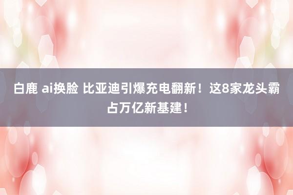 白鹿 ai换脸 比亚迪引爆充电翻新！这8家龙头霸占万亿新基建！