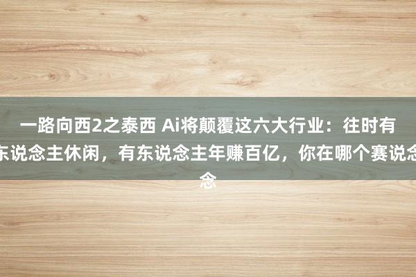 一路向西2之泰西 Ai将颠覆这六大行业：往时有东说念主休闲，有东说念主年赚百亿，你在哪个赛说念