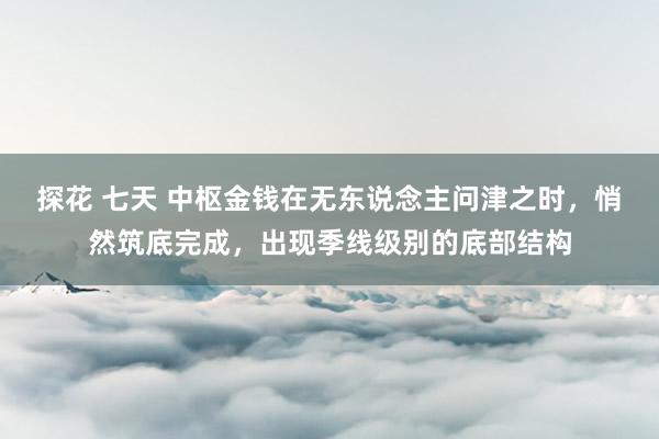 探花 七天 中枢金钱在无东说念主问津之时，悄然筑底完成，出现季线级别的底部结构