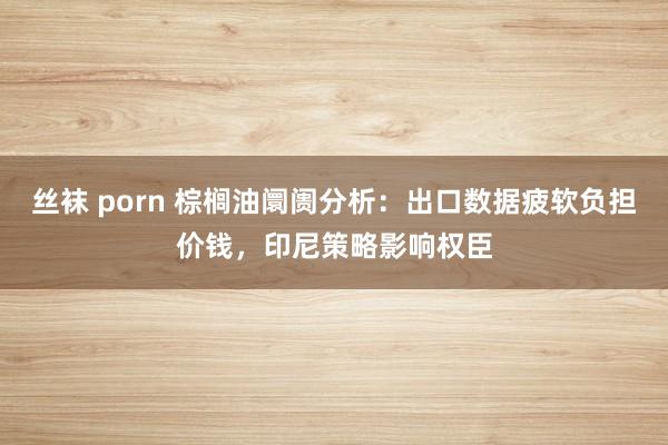 丝袜 porn 棕榈油阛阓分析：出口数据疲软负担价钱，印尼策略影响权臣