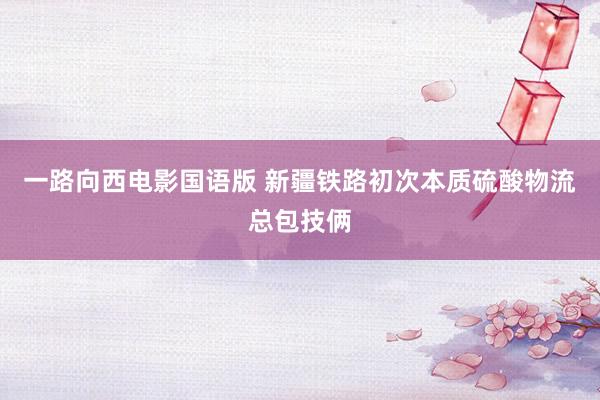 一路向西电影国语版 新疆铁路初次本质硫酸物流总包技俩