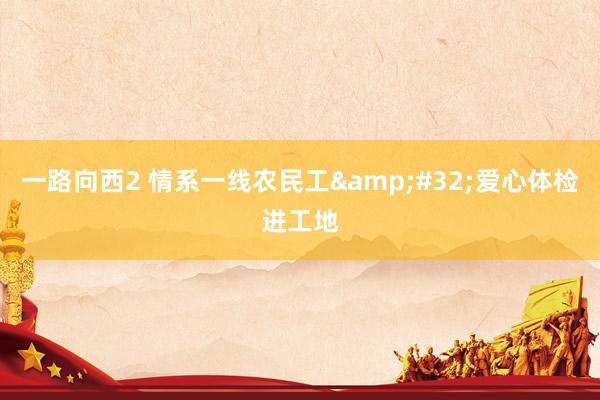 一路向西2 情系一线农民工&#32;爱心体检进工地