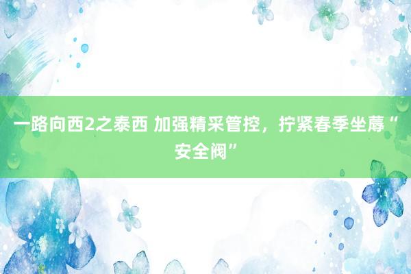 一路向西2之泰西 加强精采管控，拧紧春季坐蓐“安全阀”