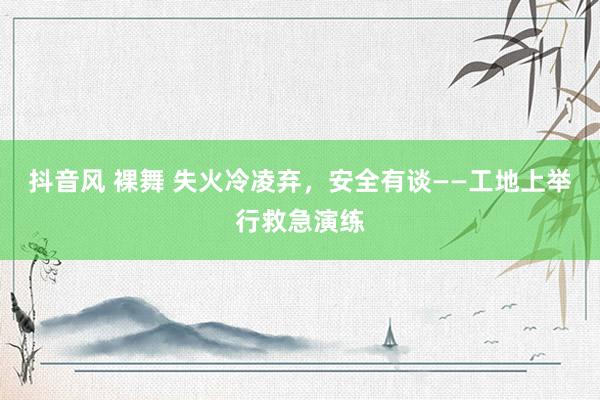 抖音风 裸舞 失火冷凌弃，安全有谈——工地上举行救急演练