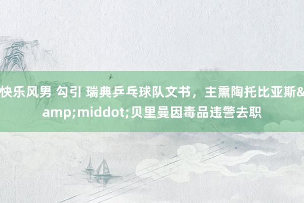 快乐风男 勾引 瑞典乒乓球队文书，主熏陶托比亚斯&middot;贝里曼因毒品违警去职