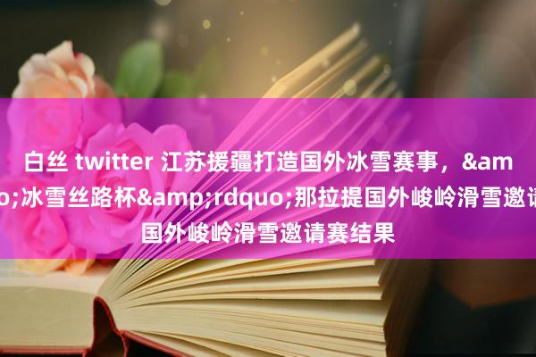 白丝 twitter 江苏援疆打造国外冰雪赛事，&ldquo;冰雪丝路杯&rdquo;那拉提国外峻岭滑雪邀请赛结果