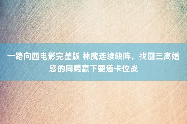 一路向西电影完整版 林葳连续缺阵，找回三离婚感的同曦赢下要道卡位战