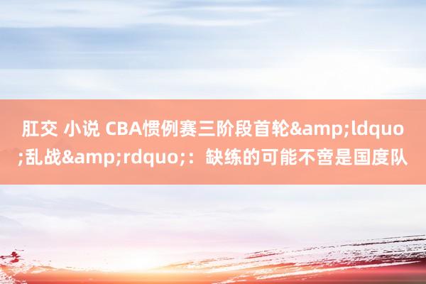 肛交 小说 CBA惯例赛三阶段首轮&ldquo;乱战&rdquo;：缺练的可能不啻是国度队