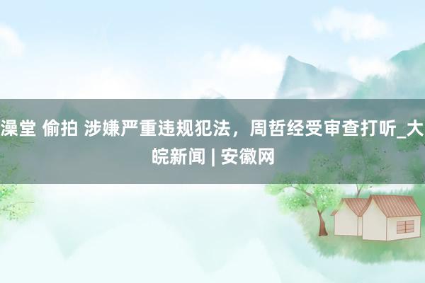 澡堂 偷拍 涉嫌严重违规犯法，周哲经受审查打听_大皖新闻 | 安徽网